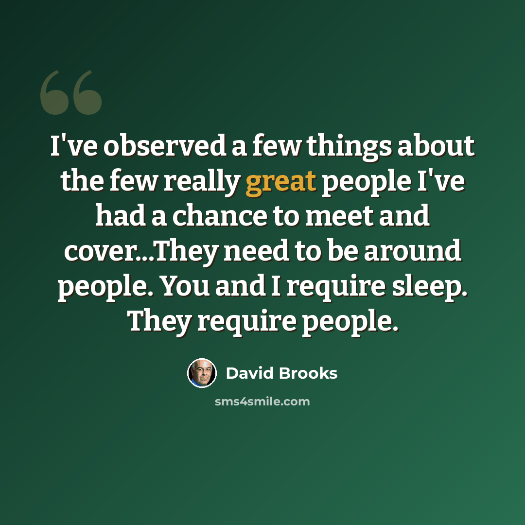 “I've observed a few things about the few really great people I've had a chance to meet and cover...They need to be around people. You and I require sleep. They require people.” quote by David Brooks