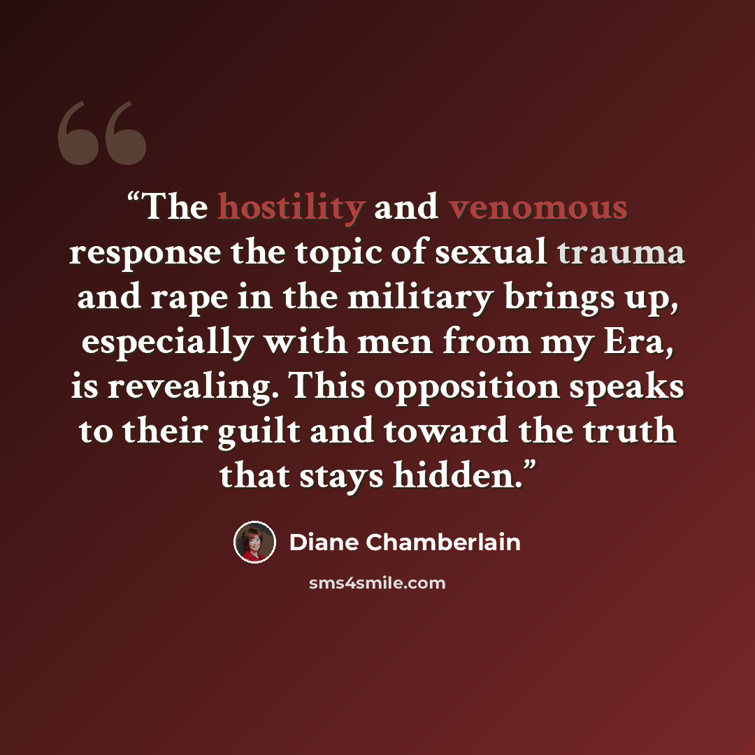 “The hostility and venomous response the topic of sexual trauma and rape in the military brings up, especially with men from my Era, is revealing. This opposition speaks to their guilt and toward the truth that stays hidden.” quote by Diane Chamberlain