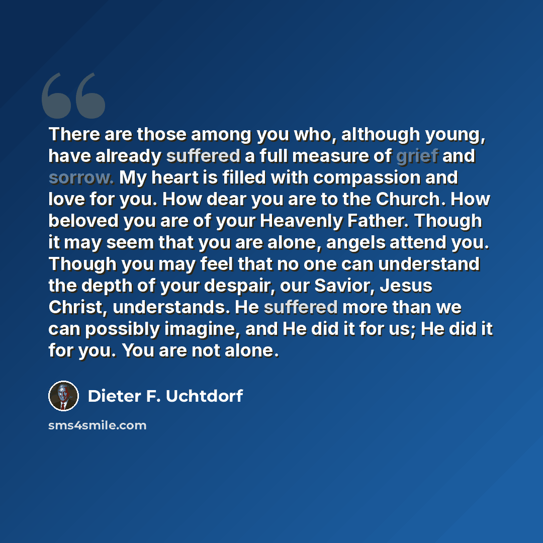 “There are those among you who, although young, have already suffered a full measure of grief and sorrow. My heart is filled with compassion and love for you. How dear you are to the Church. How beloved you are of your Heavenly Father. Though it may seem that you are alone, angels attend you…” quote by Dieter F. Uchtdorf