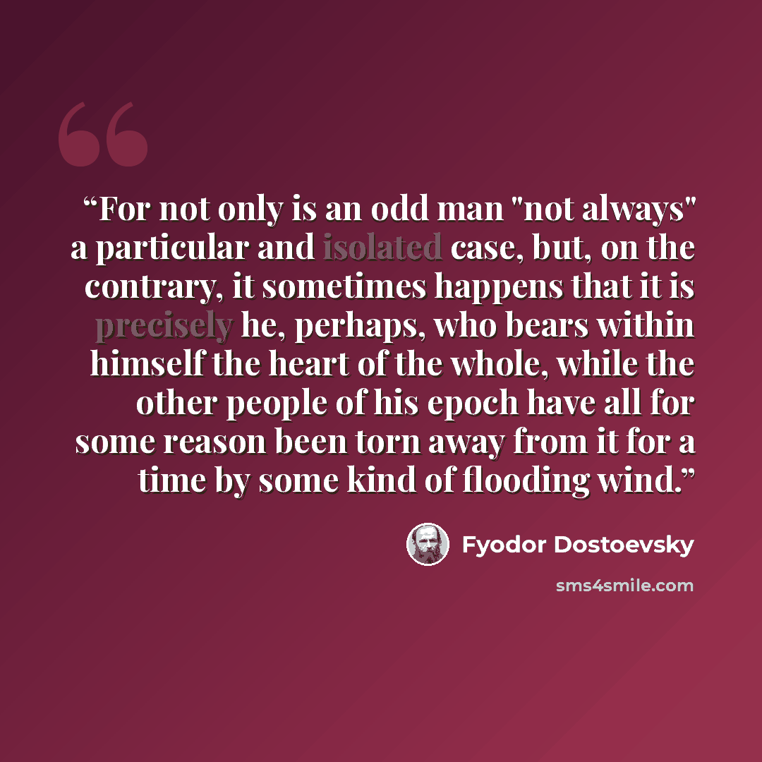 “For not only is an odd man "not always" a particular and isolated case, but, on the contrary, it sometimes happens that it is precisely he, perhaps, who bears within himself the heart of the whole, while the other people of his epoch have all for some reason been torn away from it for a time by…” quote by Fyodor Dostoevsky