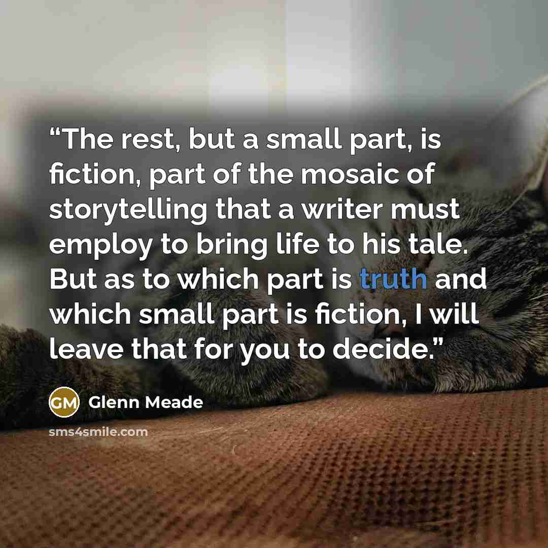 “The rest, but a small part, is fiction, part of the mosaic of storytelling that a writer must employ to bring life to his tale. But as to which part is truth and which small part is fiction, I will leave that for you to decide.” quote by Glenn Meade