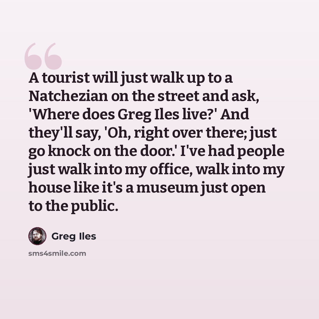 “A tourist will just walk up to a Natchezian on the street and ask, 'Where does Greg Iles live?' And they'll say, 'Oh, right over there; just go knock on the door.' I've had people just walk into my office, walk into my house like it's a museum just open to the public.” quote by Greg Iles