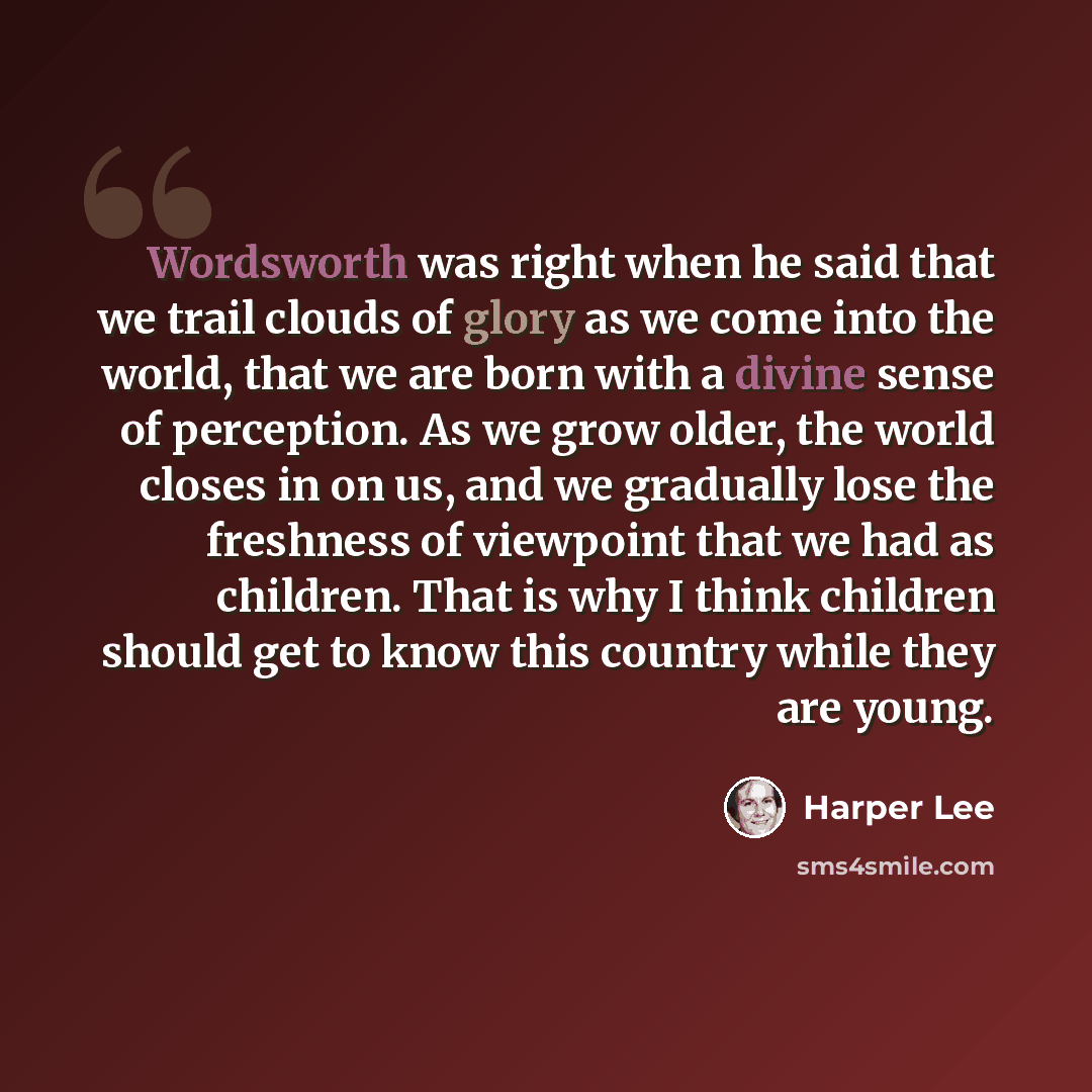 “Wordsworth was right when he said that we trail clouds of glory as we come into the world, that we are born with a divine sense of perception. As we grow older, the world closes in on us, and we gradually lose the freshness of viewpoint that we had as children. That is why I think children should…” quote by Harper Lee