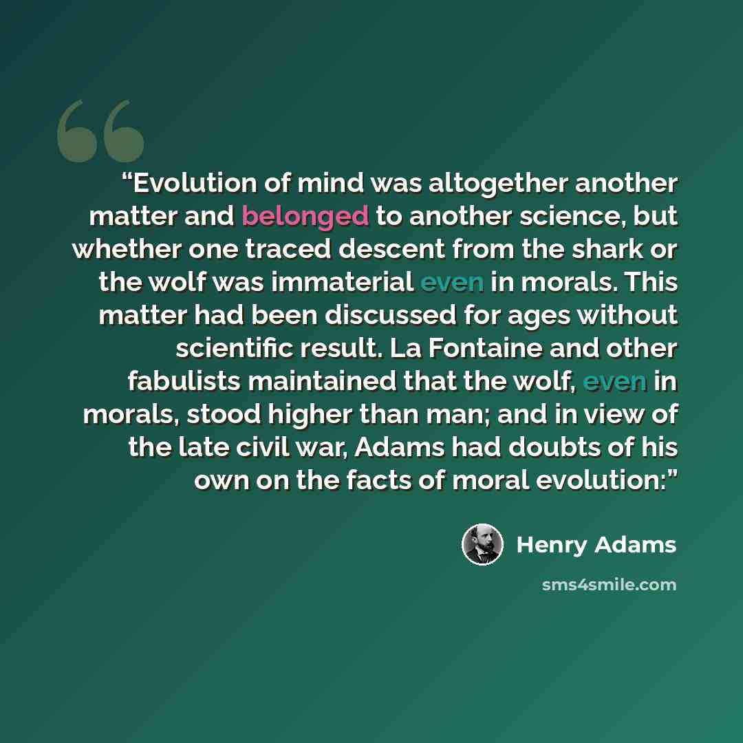 “Evolution of mind was altogether another matter and belonged to another science, but whether one traced descent from the shark or the wolf was immaterial even in morals. This matter had been discussed for ages without scientific result. La Fontaine and other fabulists maintained that the wolf…” quote by Henry Adams