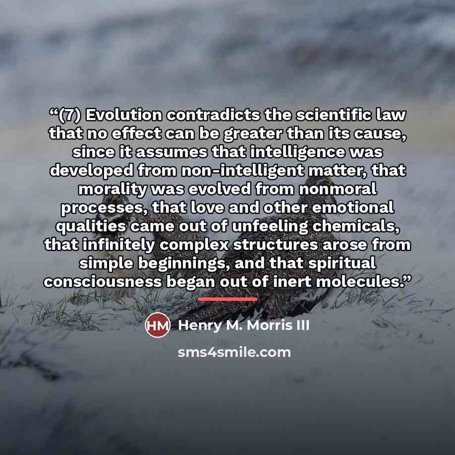 “(7) Evolution contradicts the scientific law that no effect can be greater than its cause, since it assumes that intelligence was developed from non-intelligent matter, that morality was evolved from nonmoral processes, that love and other emotional qualities came out of unfeeling chemicals, that…” quote by Henry M. Morris III