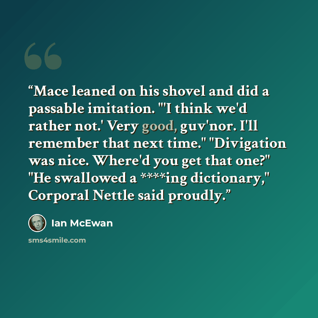 “Mace leaned on his shovel and did a passable imitation. "'I think we'd rather not.' Very good, guv'nor. I'll remember that next time." "Divigation was nice. Where'd you get that one?" "He swallowed a ****ing dictionary," Corporal Nettle said proudly.” quote by Ian McEwan