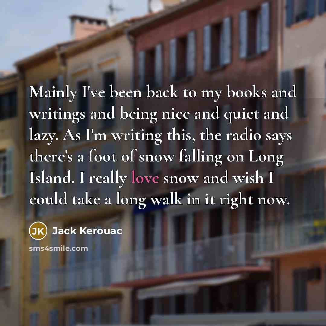 “Mainly I've been back to my books and writings and being nice and quiet and lazy. As I'm writing this, the radio says there's a foot of snow falling on Long Island. I really love snow and wish I could take a long walk in it right now.” quote by Jack Kerouac
