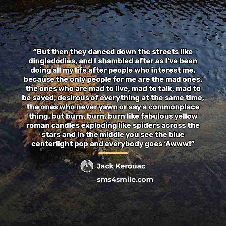 “But then they danced down the streets like dingledodies, and I shambled after as I’ve been doing all my life after people who interest me, because the only people for me are the mad ones, the ones who are mad to live, mad to talk, mad to be saved, desirous of everything at the same time, the ones…” quote by Jack Kerouac