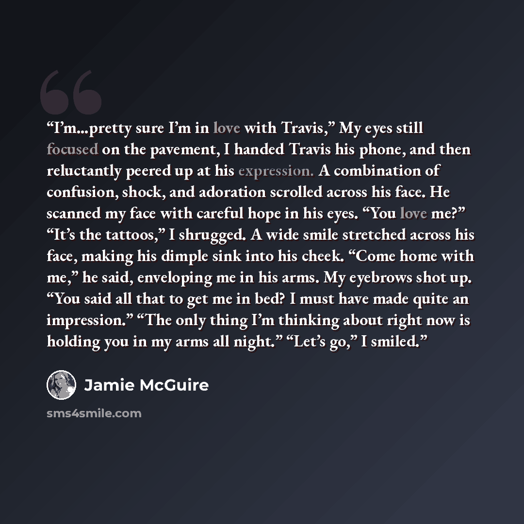 “I’m…pretty sure I’m in love with Travis,” My eyes still focused on the pavement, I handed Travis his phone, and then reluctantly peered up at his expression. A combination of confusion, shock, and adoration scrolled across his face. He scanned my face with careful hope in his eyes. “You love me?”…” quote by Jamie McGuire