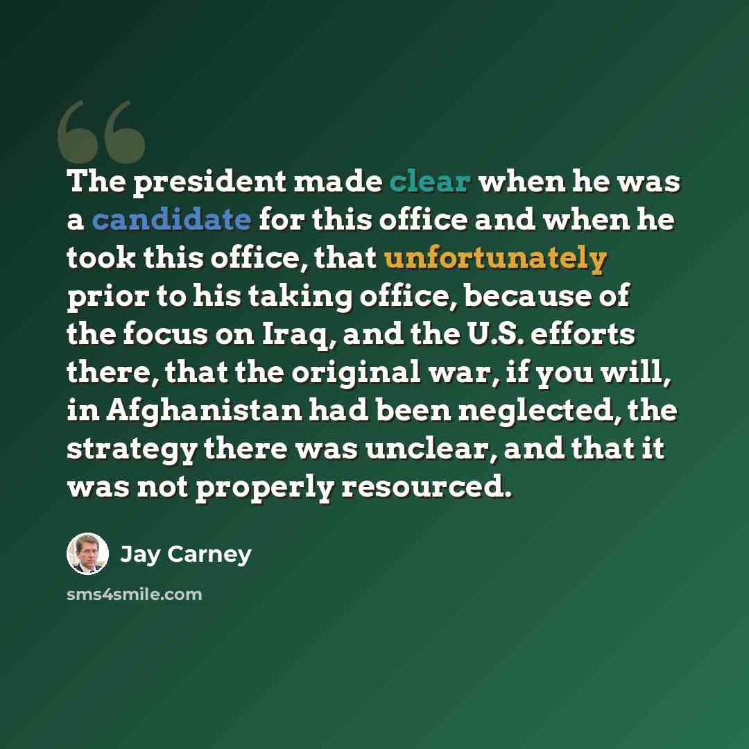 “The president made clear when he was a candidate for this office and when he took this office, that unfortunately prior to his taking office, because of the focus on Iraq, and the U.S. efforts there, that the original war, if you will, in Afghanistan had been neglected, the strategy there was…” quote by Jay Carney