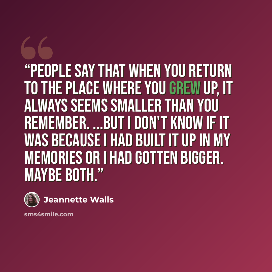 “People say that when you return to the place where you grew up, it always seems smaller than you remember. ...but I don't know if it was because I had built it up in my memories or I had gotten bigger. Maybe both.” quote by Jeannette Walls