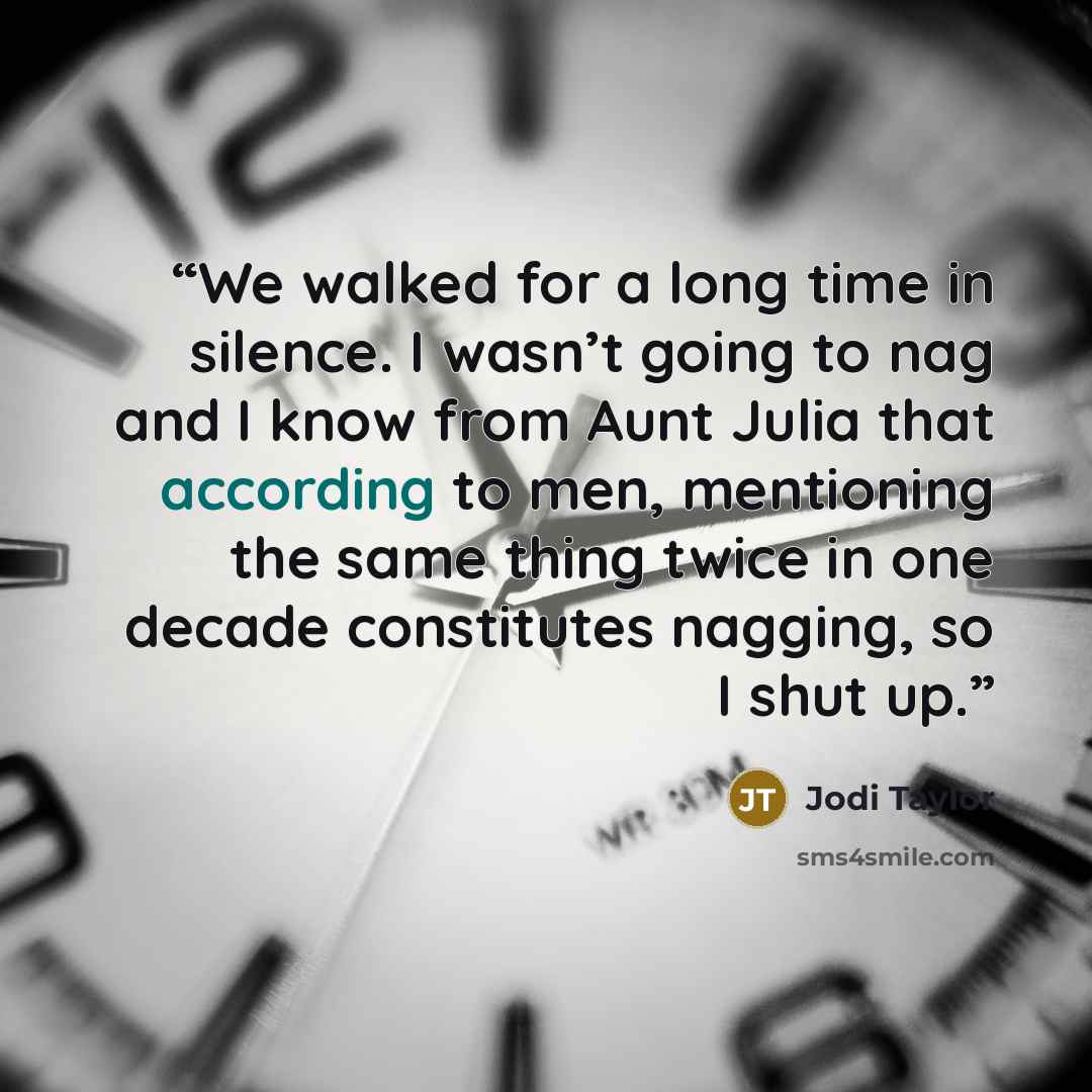 “We walked for a long time in silence. I wasn’t going to nag and I know from Aunt Julia that according to men, mentioning the same thing twice in one decade constitutes nagging, so I shut up.” quote by Jodi Taylor