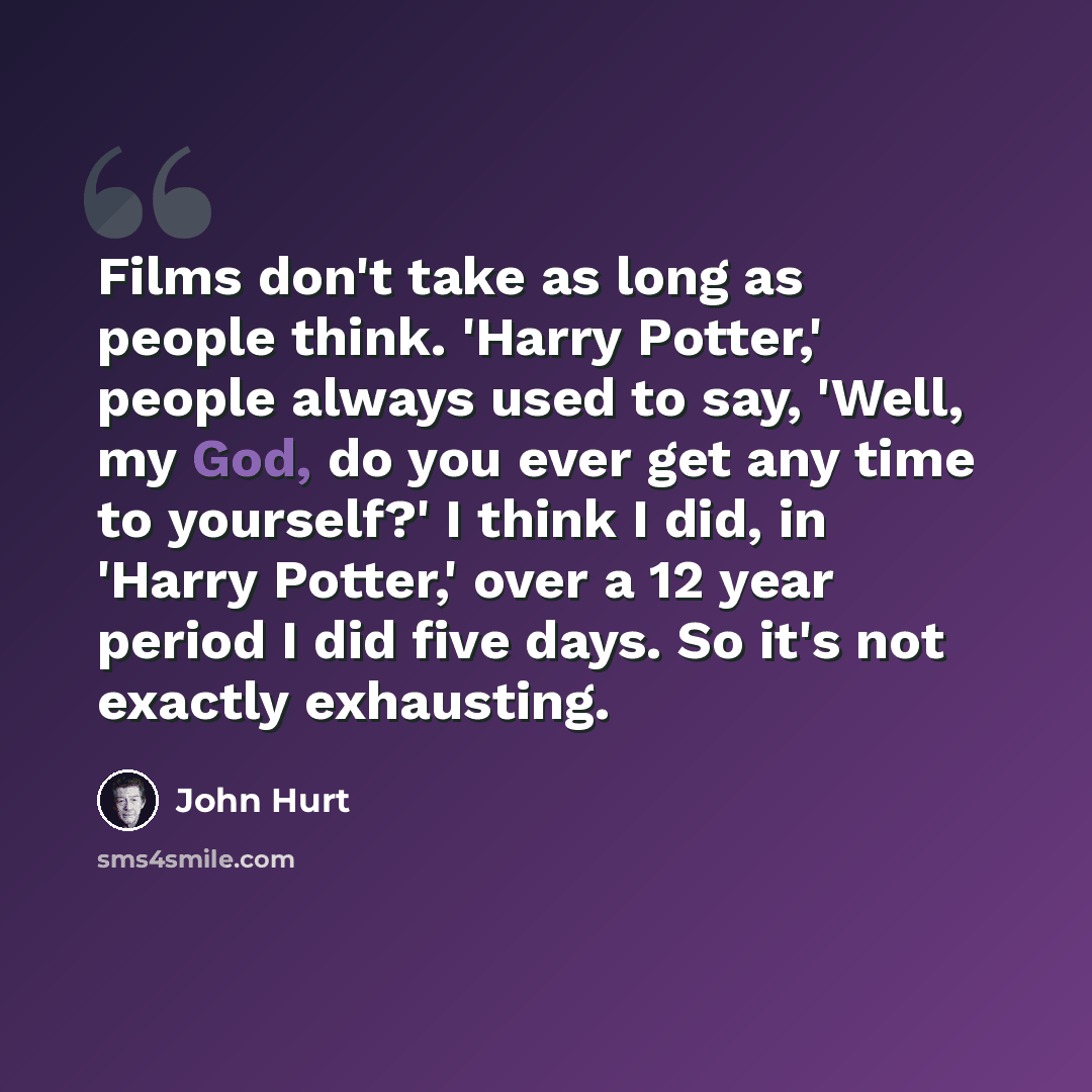 “Films don't take as long as people think. 'Harry Potter,' people always used to say, 'Well, my God, do you ever get any time to yourself?' I think I did, in 'Harry Potter,' over a 12 year period I did five days. So it's not exactly exhausting.” quote by John Hurt