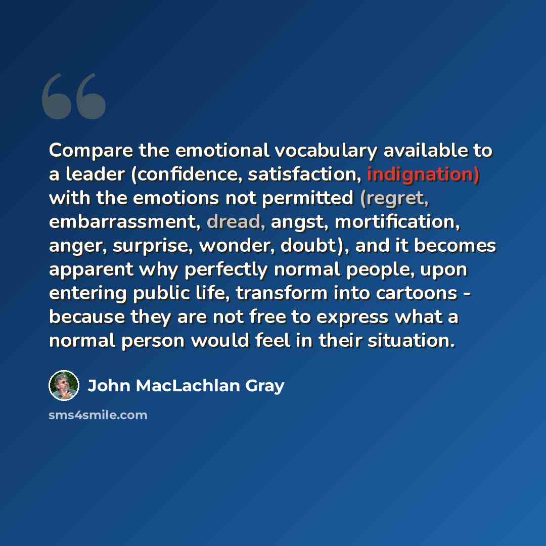 “Compare the emotional vocabulary available to a leader (confidence, satisfaction, indignation) with the emotions not permitted (regret, embarrassment, dread, angst, mortification, anger, surprise, wonder, doubt), and it becomes apparent why perfectly normal people, upon entering public life…” quote by John MacLachlan Gray