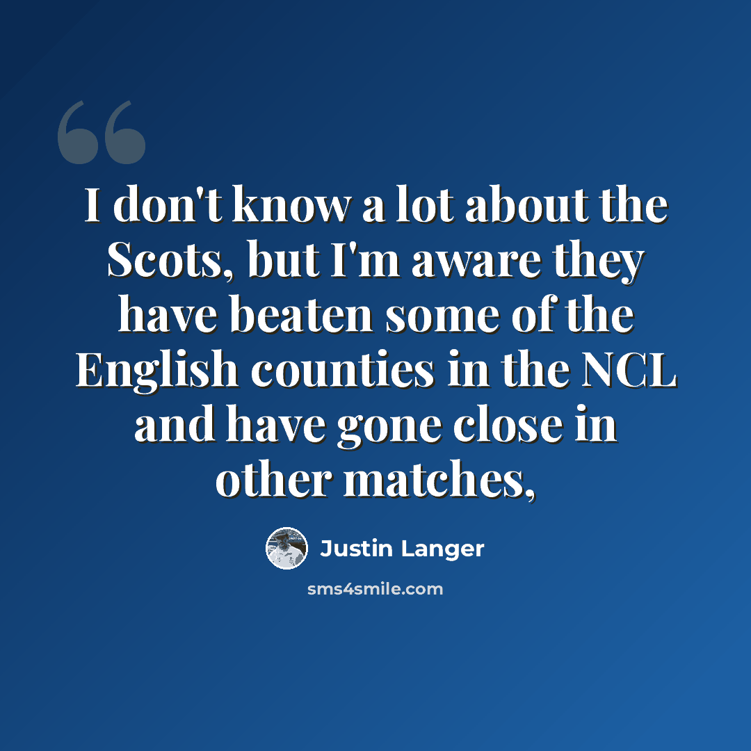 “I don't know a lot about the Scots, but I'm aware they have beaten some of the English counties in the NCL and have gone close in other matches,” quote by Justin Langer
