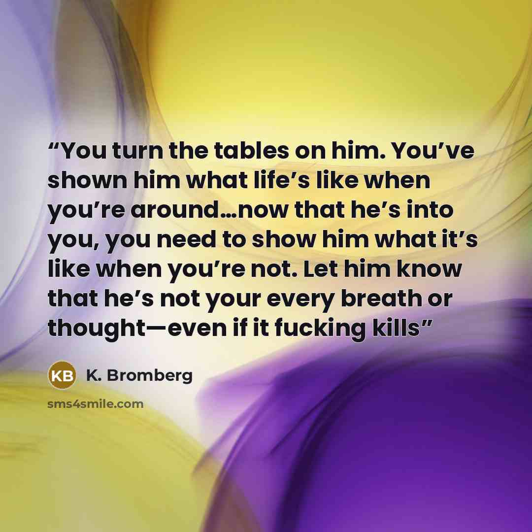 “You turn the tables on him. You’ve shown him what life’s like when you’re around…now that he’s into you, you need to show him what it’s like when you’re not. Let him know that he’s not your every breath or thought—even if it fucking kills” quote by K. Bromberg