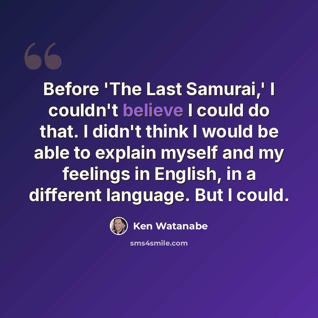“Before 'The Last Samurai,' I couldn't believe I could do that. I didn't think I would be able to explain myself and my feelings in English, in a different language. But I could.” quote by Ken Watanabe