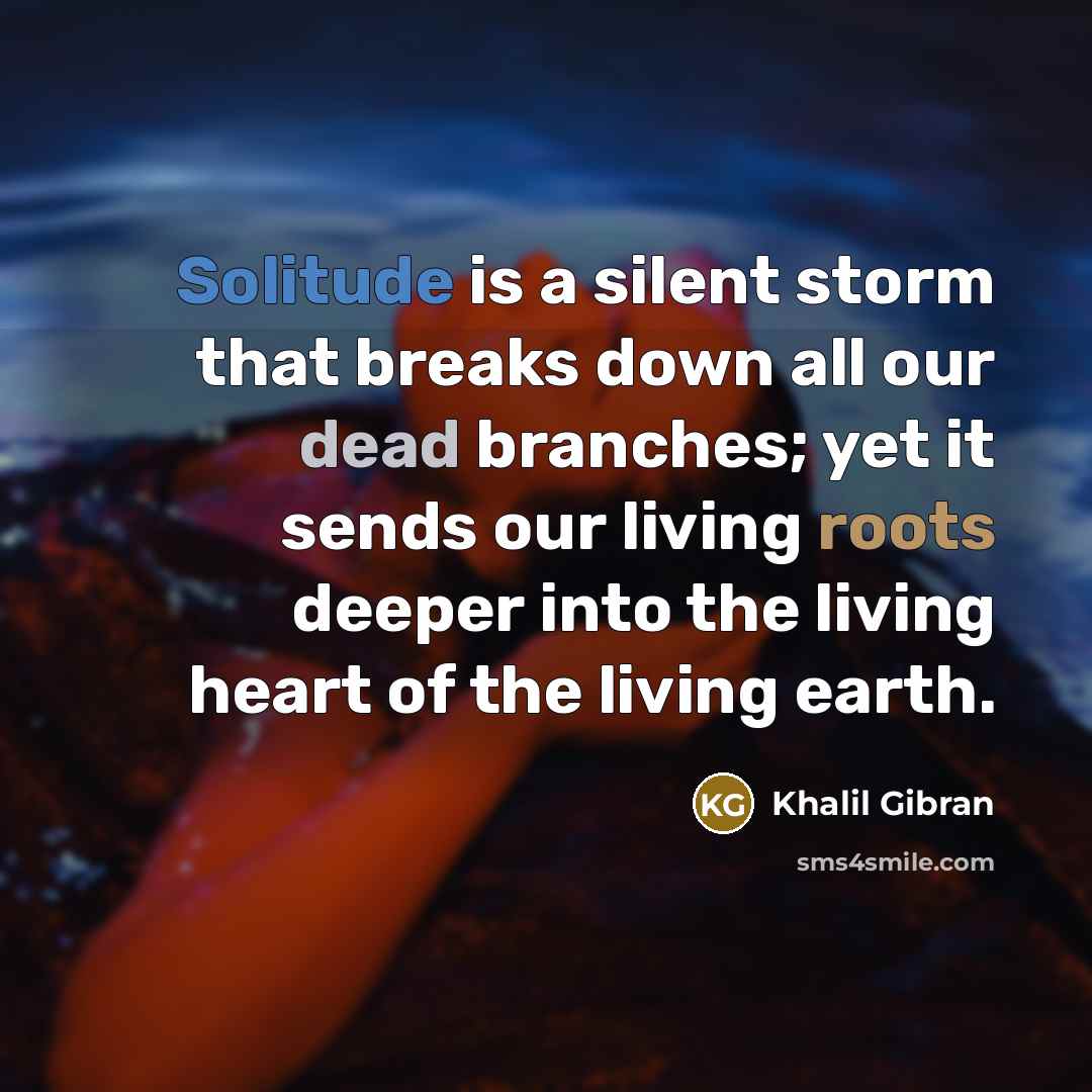 “Solitude is a silent storm that breaks down all our dead branches; yet it sends our living roots deeper into the living heart of the living earth.” quote by Khalil Gibran