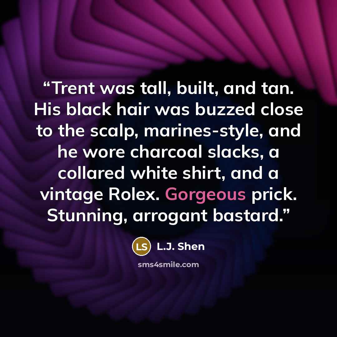 “Trent was tall, built, and tan. His black hair was buzzed close to the scalp, marines-style, and he wore charcoal slacks, a collared white shirt, and a vintage Rolex. Gorgeous prick. Stunning, arrogant bastard.” quote by L.J. Shen