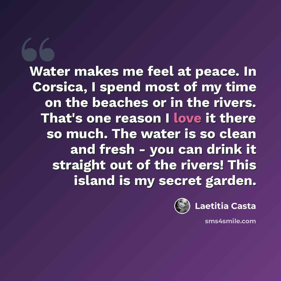 “Water makes me feel at peace. In Corsica, I spend most of my time on the beaches or in the rivers. That's one reason I love it there so much. The water is so clean and fresh - you can drink it straight out of the rivers! This island is my secret garden.” quote by Laetitia Casta