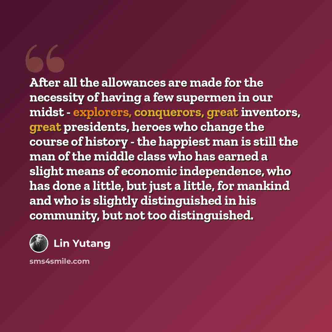 “After all the allowances are made for the necessity of having a few supermen in our midst - explorers, conquerors, great inventors, great presidents, heroes who change the course of history - the happiest man is still the man of the middle class who has earned a slight means of economic…” quote by Lin Yutang