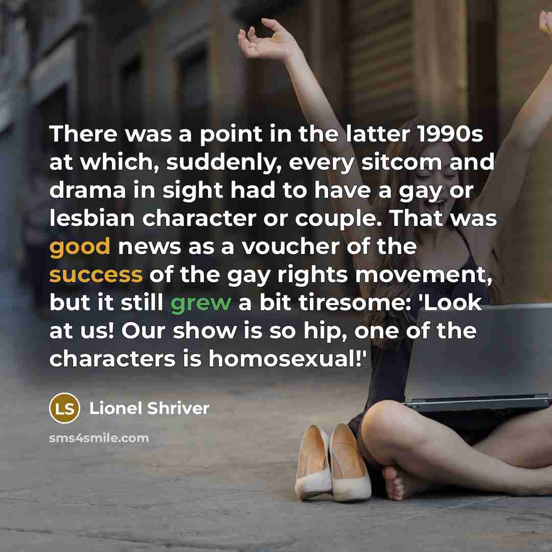 “There was a point in the latter 1990s at which, suddenly, every sitcom and drama in sight had to have a gay or lesbian character or couple. That was good news as a voucher of the success of the gay rights movement, but it still grew a bit tiresome: 'Look at us! Our show is so hip, one of the…” quote by Lionel Shriver