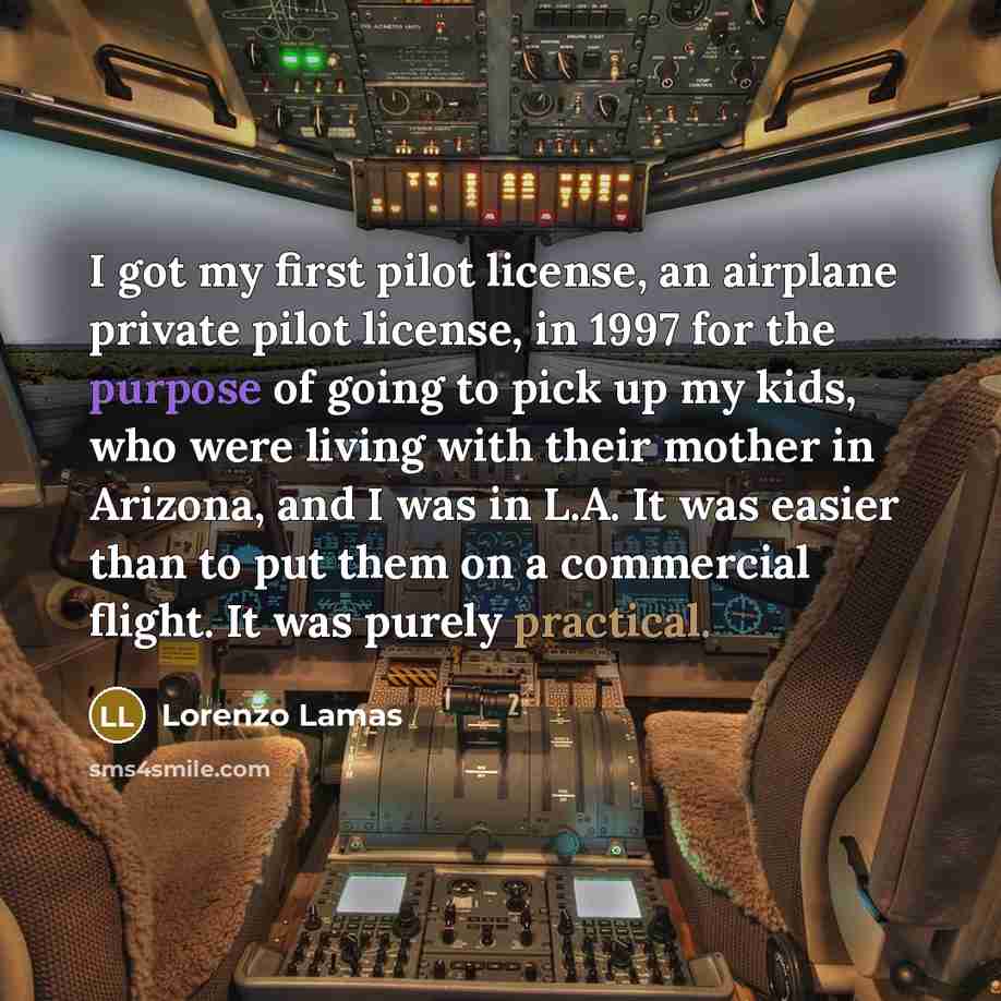“I got my first pilot license, an airplane private pilot license, in 1997 for the purpose of going to pick up my kids, who were living with their mother in Arizona, and I was in L.A. It was easier than to put them on a commercial flight. It was purely practical.” quote by Lorenzo Lamas