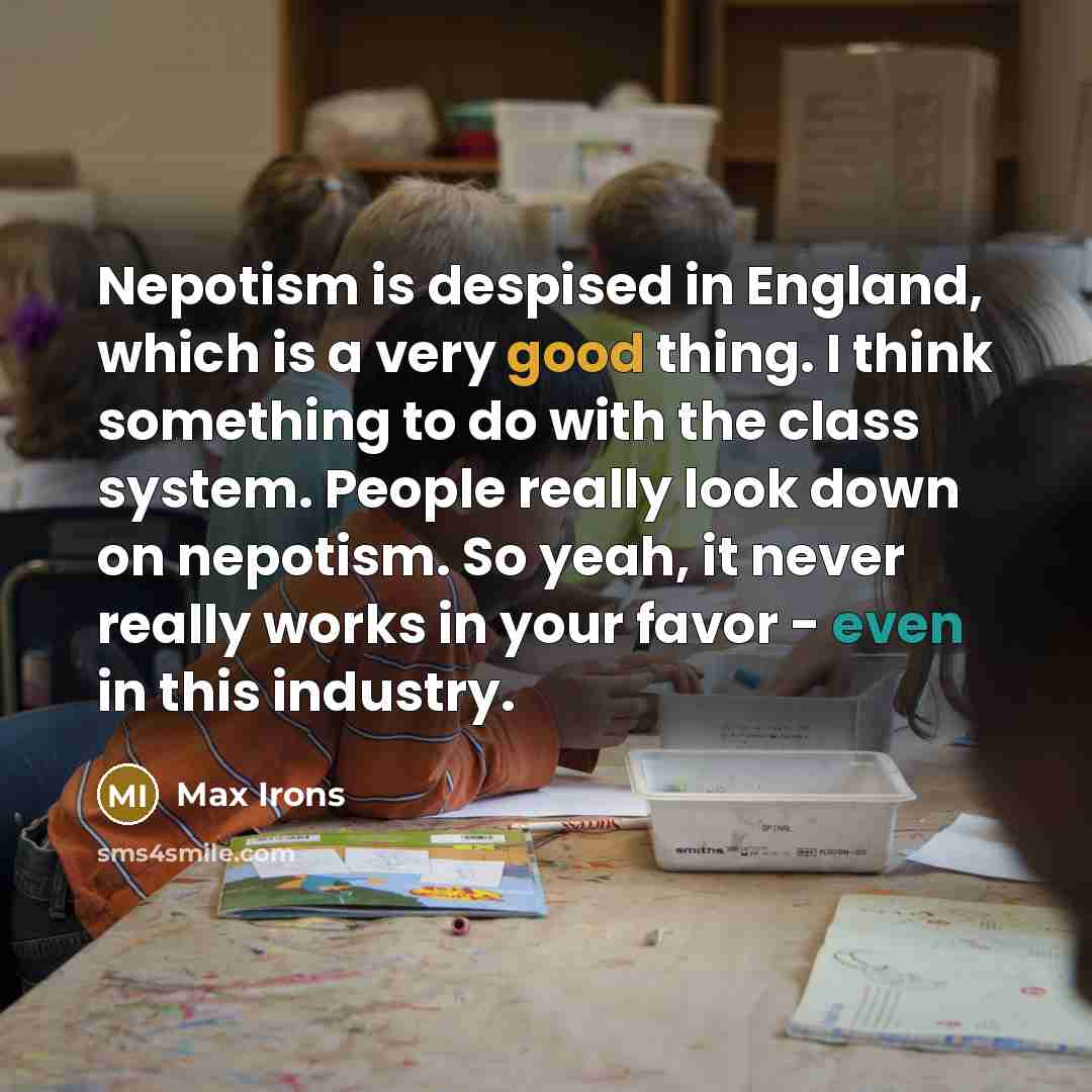 “Nepotism is despised in England, which is a very good thing. I think something to do with the class system. People really look down on nepotism. So yeah, it never really works in your favor - even in this industry.” quote by Max Irons