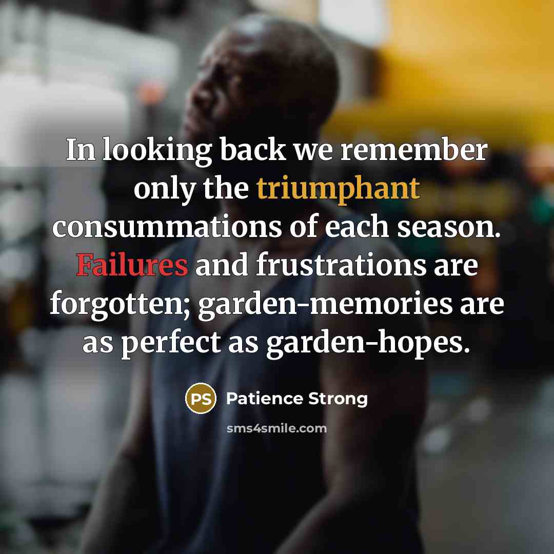 “In looking back we remember only the triumphant consummations of each season. Failures and frustrations are forgotten; garden-memories are as perfect as garden-hopes.” quote by Patience Strong