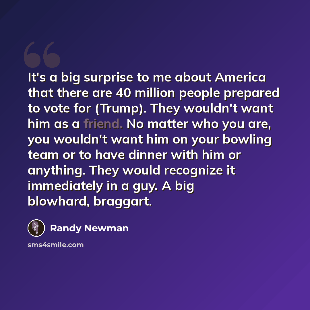 “It's a big surprise to me about America that there are 40 million people prepared to vote for (Trump). They wouldn't want him as a friend. No matter who you are, you wouldn't want him on your bowling team or to have dinner with him or anything. They would recognize it immediately in a guy. A big…” quote by Randy Newman