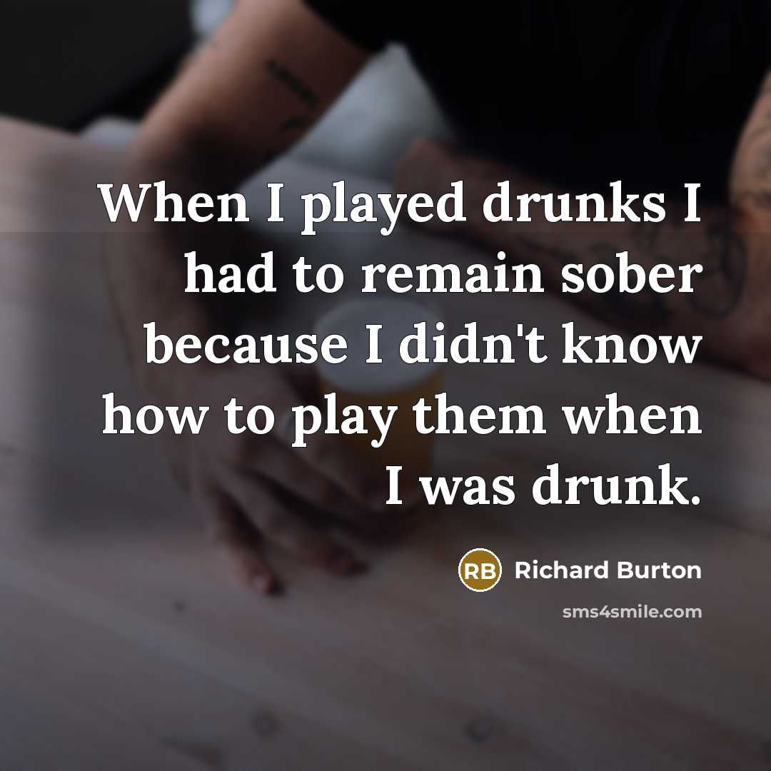 “When I played drunks I had to remain sober because I didn't know how to play them when I was drunk.” quote by Richard Burton
