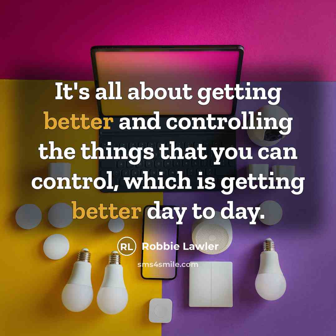 “It's all about getting better and controlling the things that you can control, which is getting better day to day.” quote by Robbie Lawler