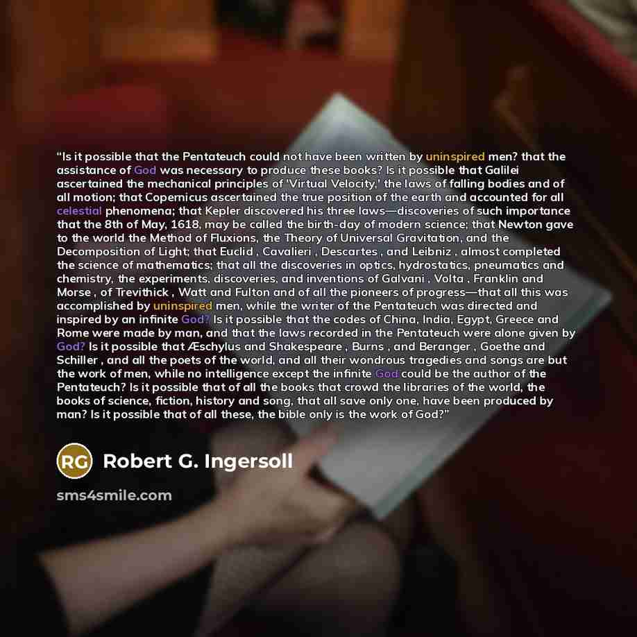 “Is it possible that the Pentateuch could not have been written by uninspired men? that the assistance of God was necessary to produce these books? Is it possible that Galilei ascertained the mechanical principles of 'Virtual Velocity,' the laws of falling bodies and of all motion; that Copernicus…” quote by Robert G. Ingersoll