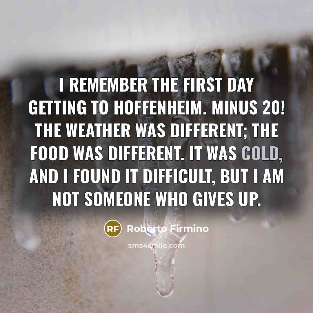 “I remember the first day getting to Hoffenheim. Minus 20! The weather was different; the food was different. It was cold, and I found it difficult, but I am not someone who gives up.” quote by Roberto Firmino