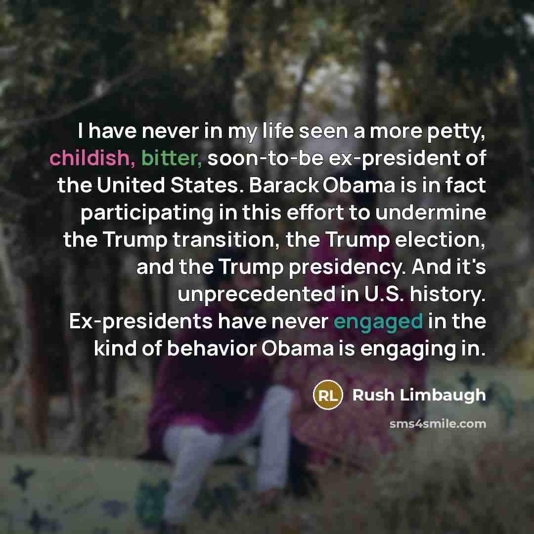 “I have never in my life seen a more petty, childish, bitter, soon-to-be ex-president of the United States. Barack Obama is in fact participating in this effort to undermine the Trump transition, the Trump election, and the Trump presidency. And it's unprecedented in U.S. history. Ex-presidents…” quote by Rush Limbaugh