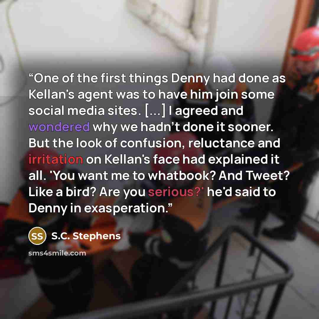 “One of the first things Denny had done as Kellan's agent was to have him join some social media sites. [...] I agreed and wondered why we hadn't done it sooner. But the look of confusion, reluctance and irritation on Kellan's face had explained it all. 'You want me to whatbook? And Tweet? Like a…” quote by S.C. Stephens
