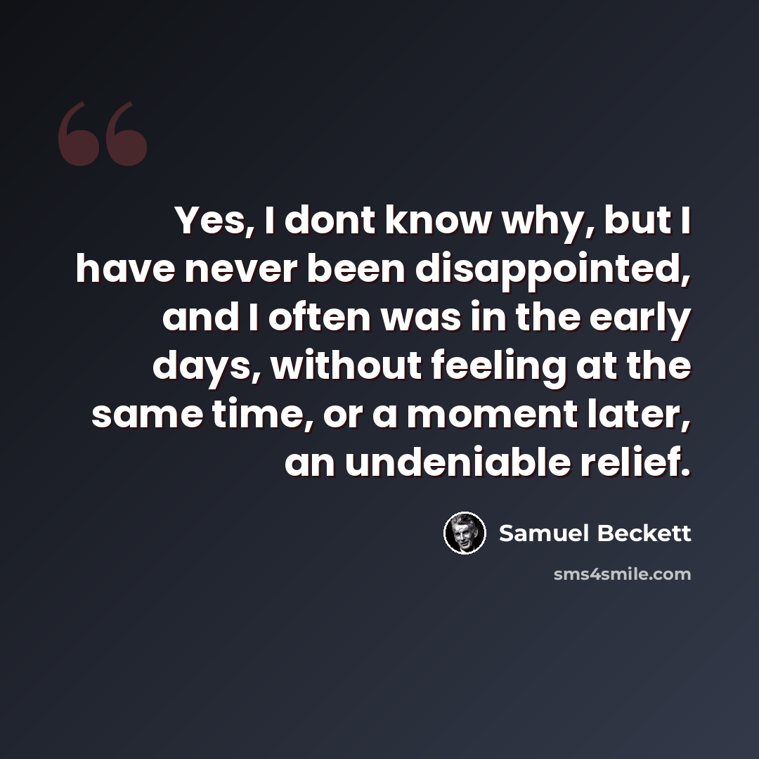 “Yes, I dont know why, but I have never been disappointed, and I often was in the early days, without feeling at the same time, or a moment later, an undeniable relief.” quote by Samuel Beckett