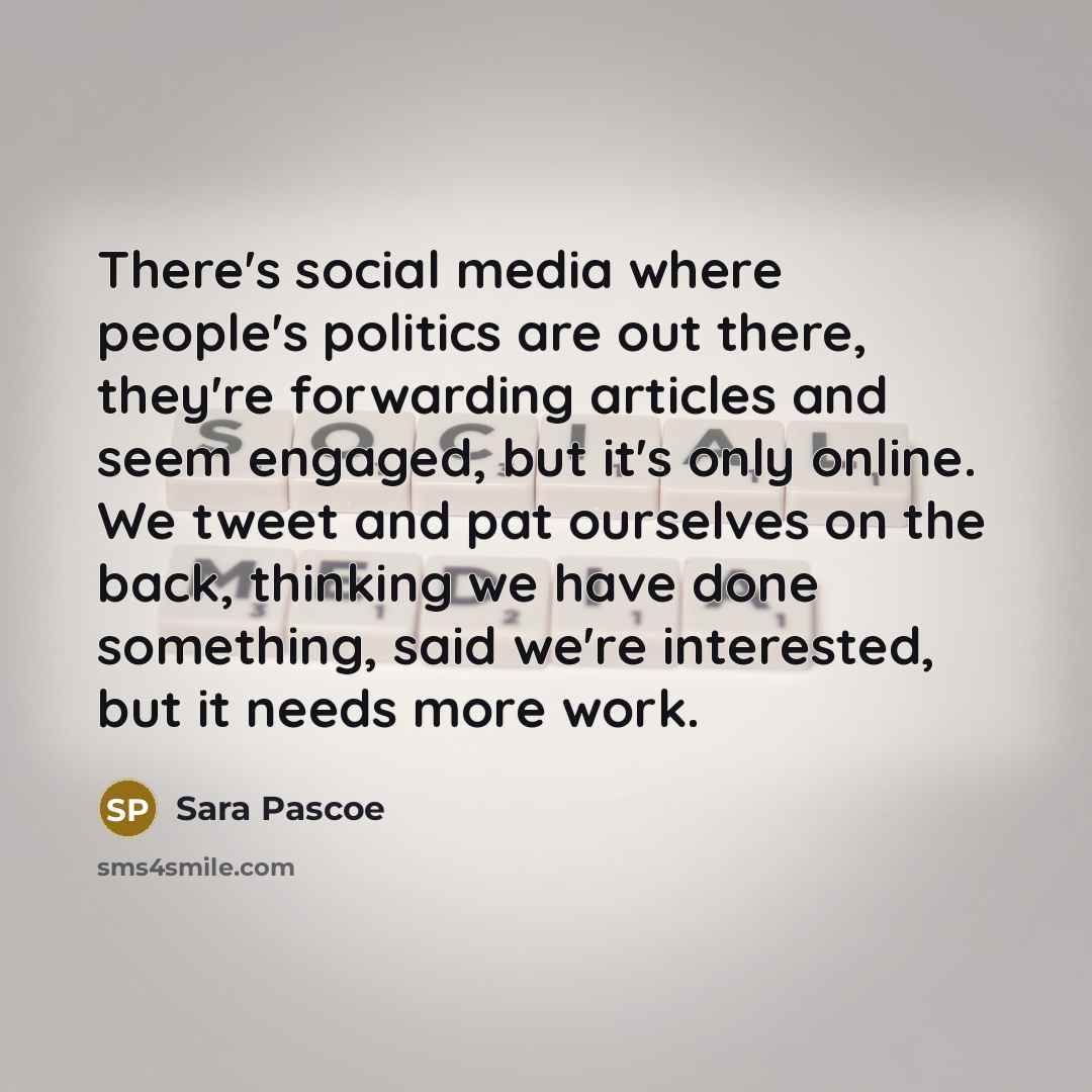 “There's social media where people's politics are out there, they're forwarding articles and seem engaged, but it's only online. We tweet and pat ourselves on the back, thinking we have done something, said we're interested, but it needs more work.” quote by Sara Pascoe