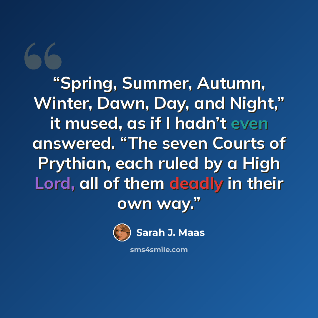 “Spring, Summer, Autumn, Winter, Dawn, Day, and Night,” it mused, as if I hadn’t even answered. “The seven Courts of Prythian, each ruled by a High Lord, all of them deadly in their own way.” quote by Sarah J. Maas