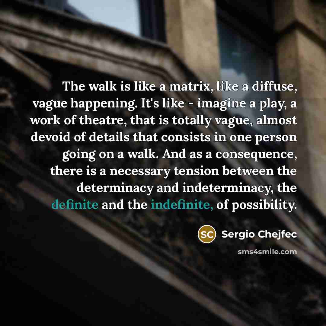 “The walk is like a matrix, like a diffuse, vague happening. It's like - imagine a play, a work of theatre, that is totally vague, almost devoid of details that consists in one person going on a walk. And as a consequence, there is a necessary tension between the determinacy and indeterminacy, the…” quote by Sergio Chejfec