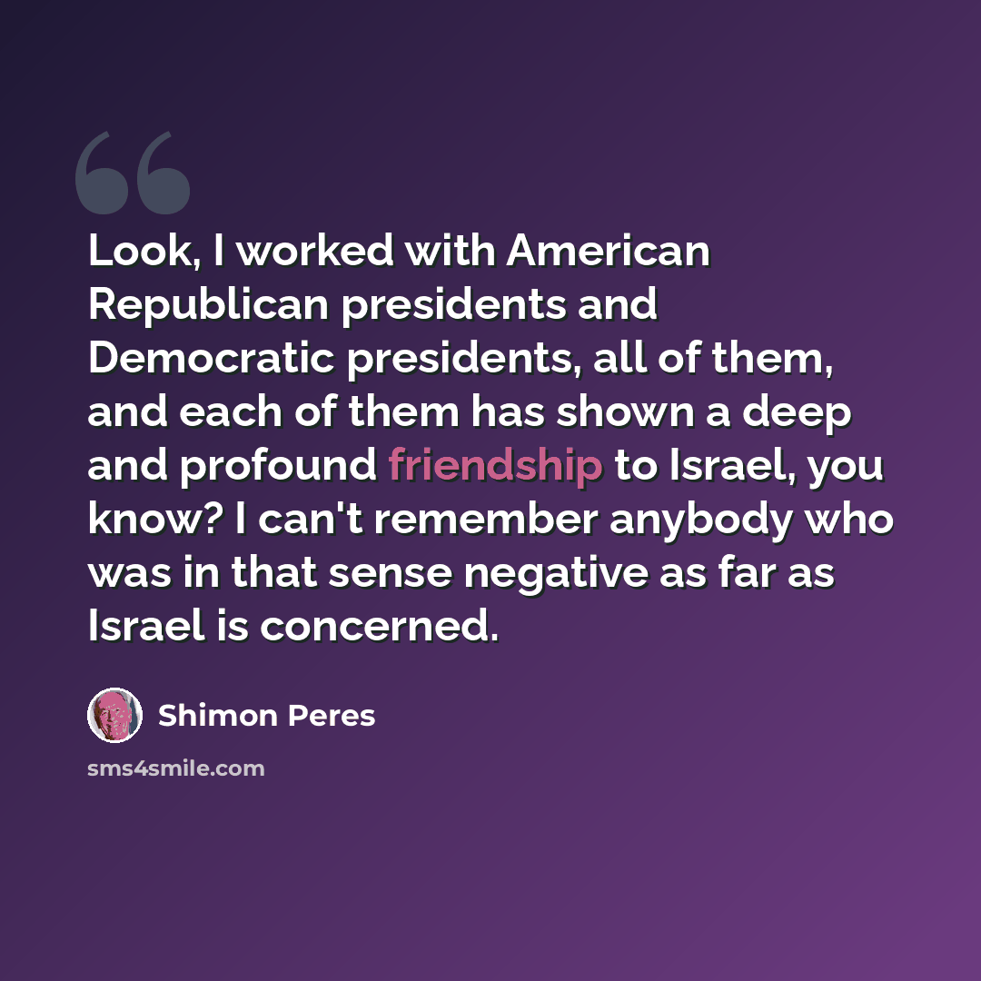 “Look, I worked with American Republican presidents and Democratic presidents, all of them, and each of them has shown a deep and profound friendship to Israel, you know? I can't remember anybody who was in that sense negative as far as Israel is concerned.” quote by Shimon Peres