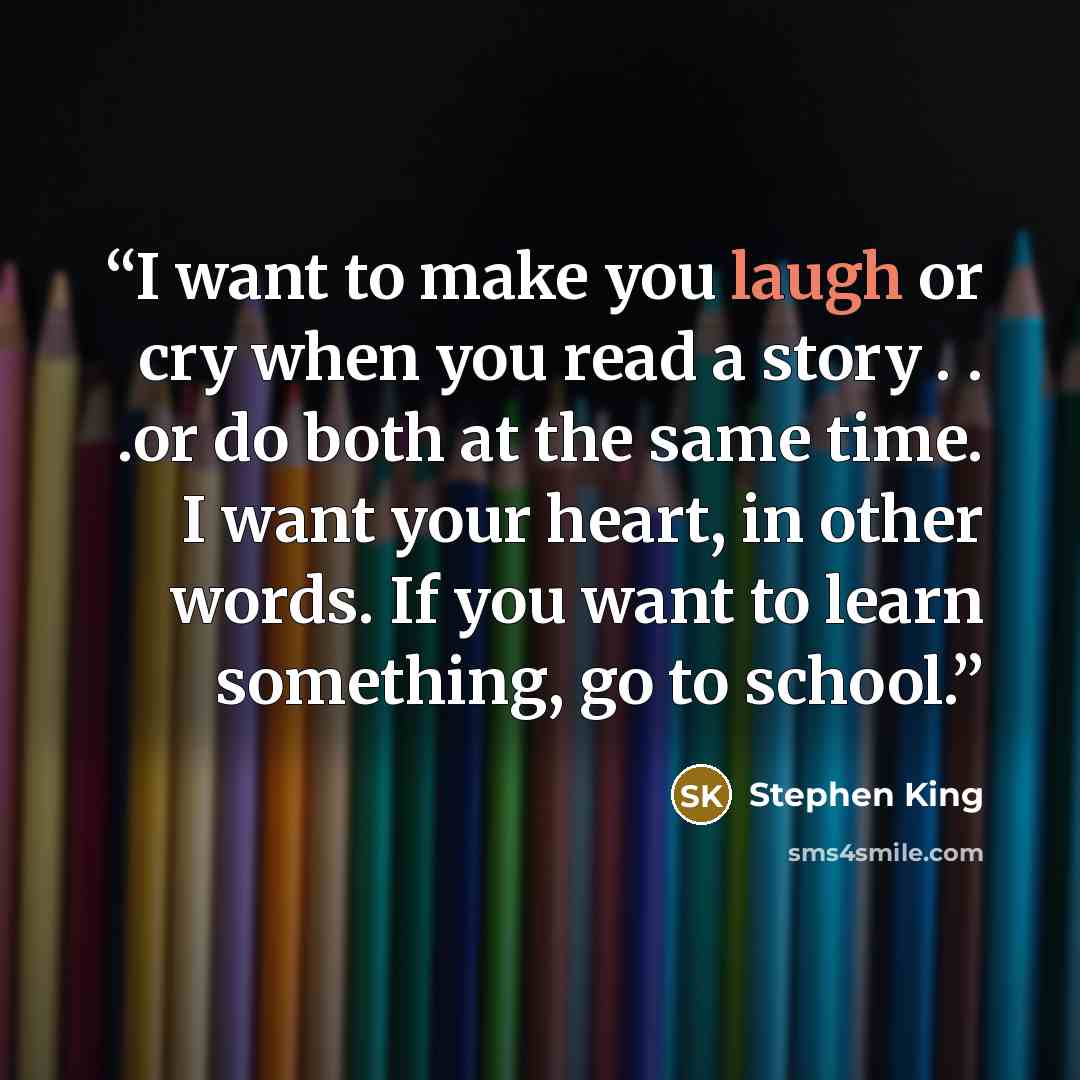 “I want to make you laugh or cry when you read a story . . .or do both at the same time. I want your heart, in other words. If you want to learn something, go to school.” quote by Stephen King