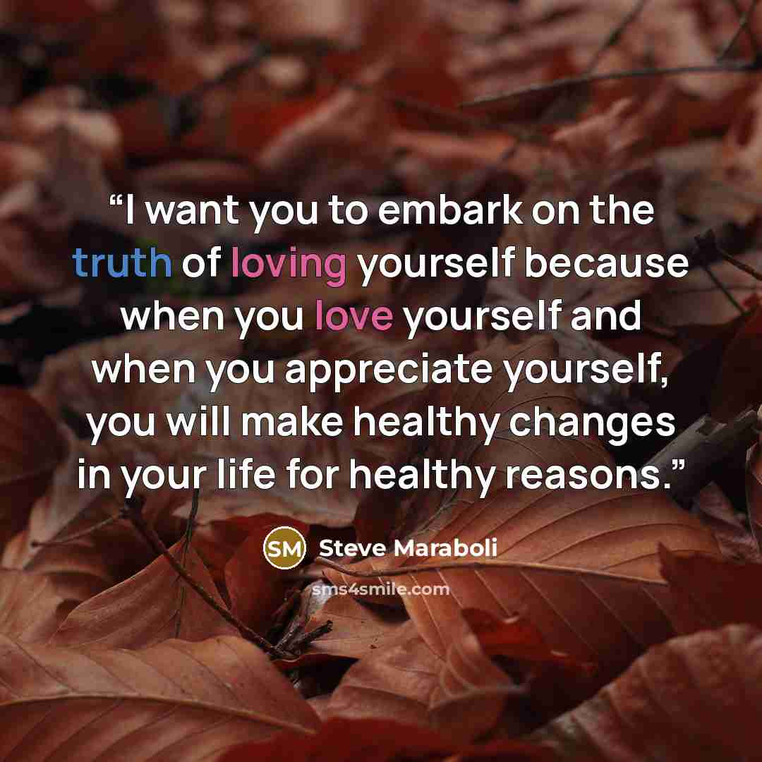 “I want you to embark on the truth of loving yourself because when you love yourself and when you appreciate yourself, you will make healthy changes in your life for healthy reasons.” quote by Steve Maraboli