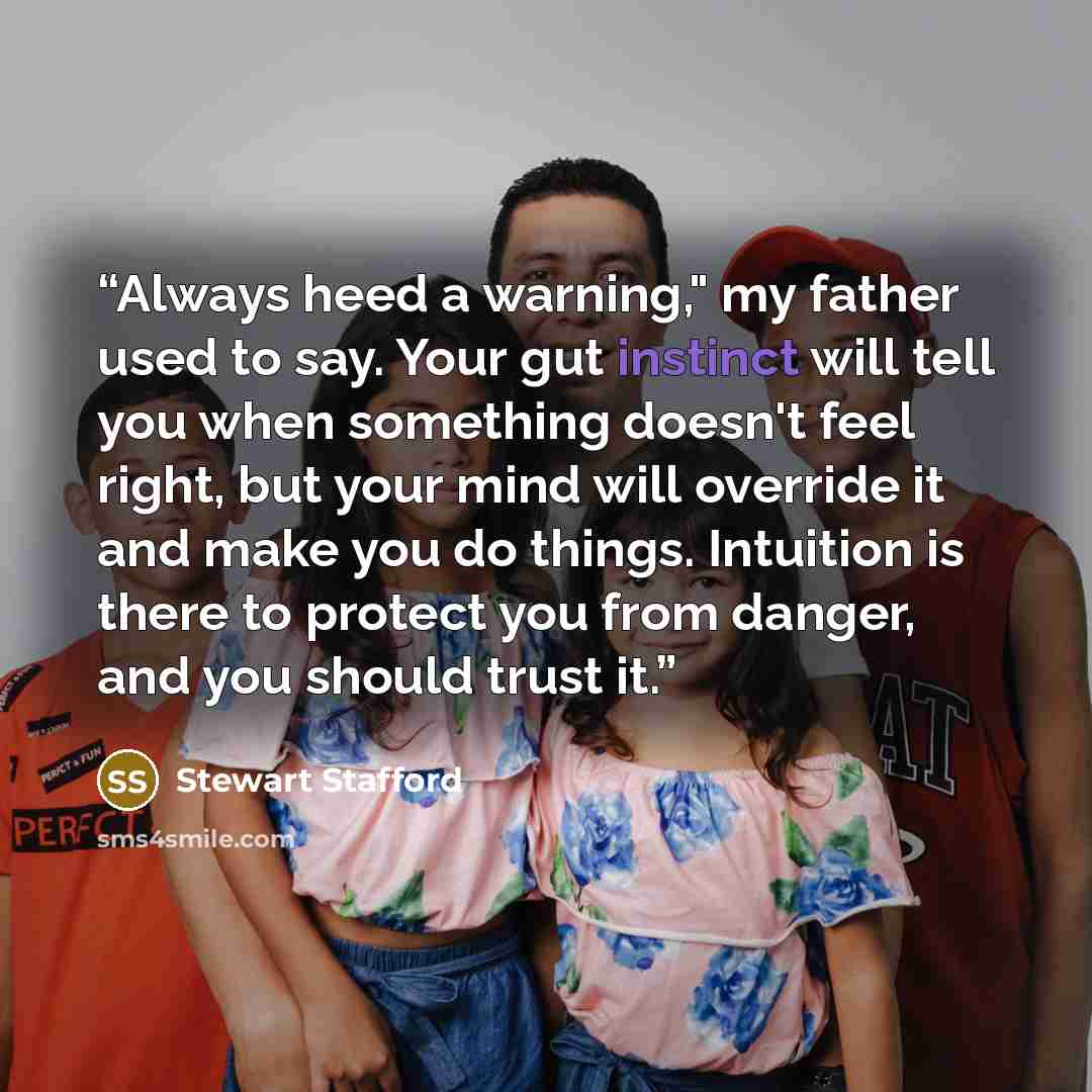 “Always heed a warning," my father used to say. Your gut instinct will tell you when something doesn't feel right, but your mind will override it and make you do things. Intuition is there to protect you from danger, and you should trust it.” quote by Stewart Stafford