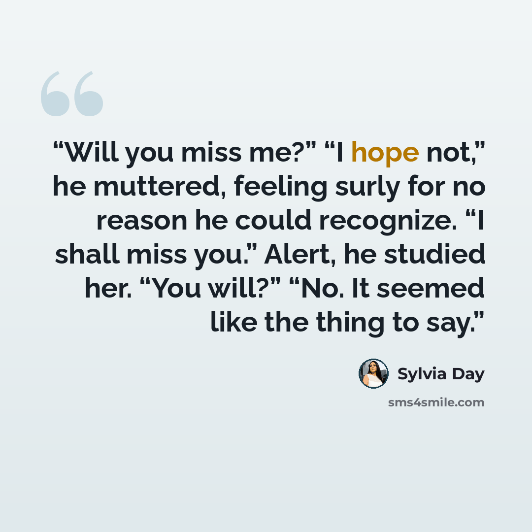 “Will you miss me?” “I hope not,” he muttered, feeling surly for no reason he could recognize. “I shall miss you.” Alert, he studied her. “You will?” “No. It seemed like the thing to say.” quote by Sylvia Day