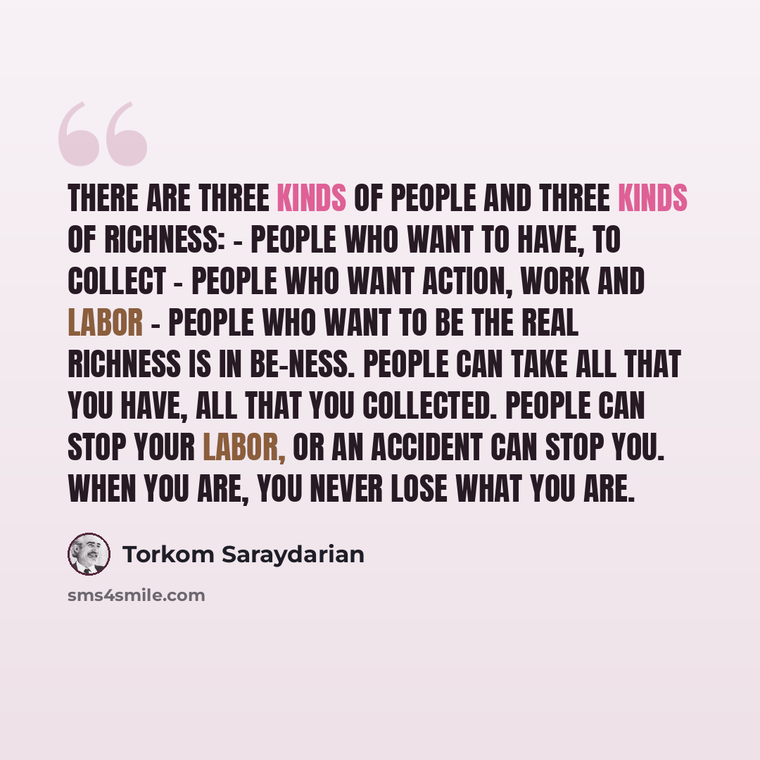 “There are three kinds of people and three kinds of richness: - people who want to have, to collect - people who want action, work and labor - people who want to be The real richness is in be-ness. People can take all that you have, all that you collected. People can stop your labor, or an accident…” quote by Torkom Saraydarian