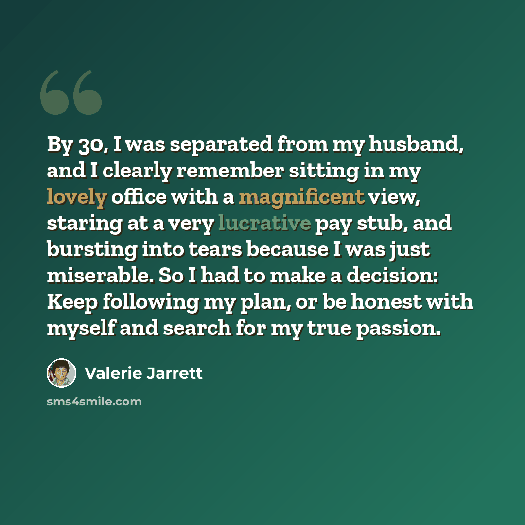 “By 30, I was separated from my husband, and I clearly remember sitting in my lovely office with a magnificent view, staring at a very lucrative pay stub, and bursting into tears because I was just miserable. So I had to make a decision: Keep following my plan, or be honest with myself and search…” quote by Valerie Jarrett