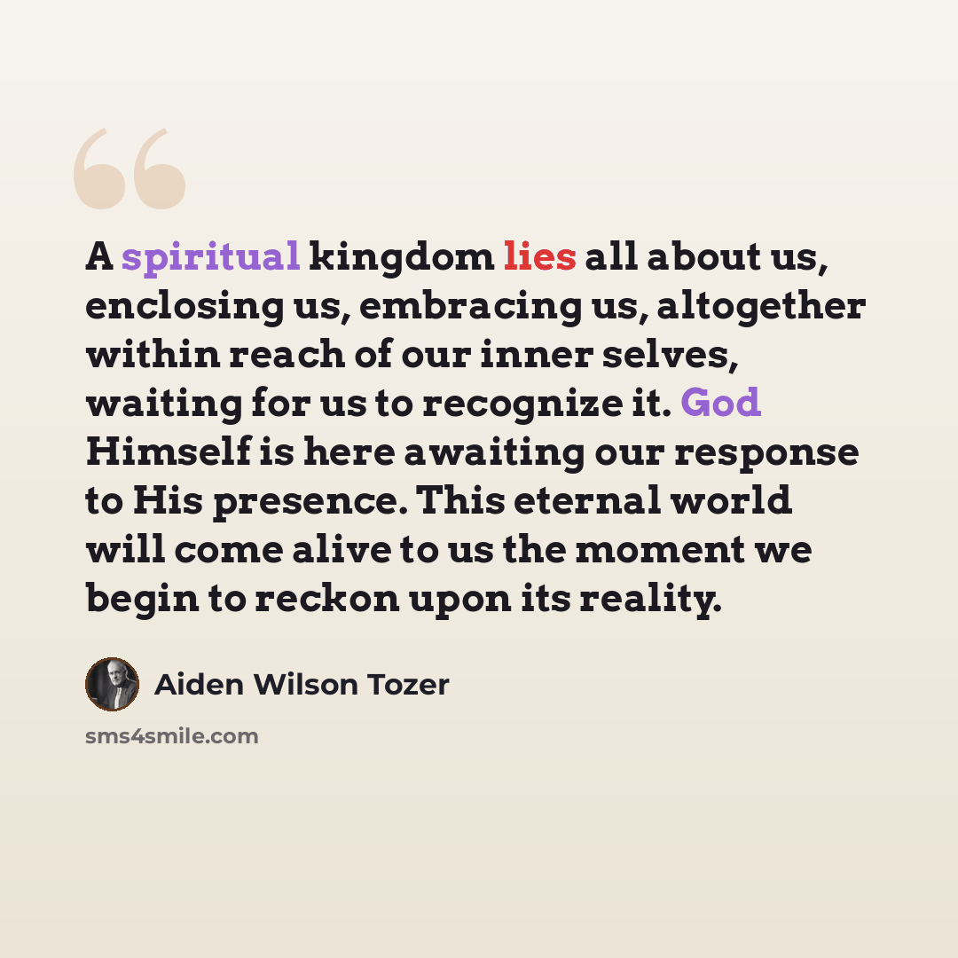 “A spiritual kingdom lies all about us, enclosing us, embracing us, altogether within reach of our inner selves, waiting for us to recognize it. God Himself is here awaiting our response to His presence. This eternal world will come alive to us the moment we begin to reckon upon its reality.” quote by Aiden Wilson Tozer