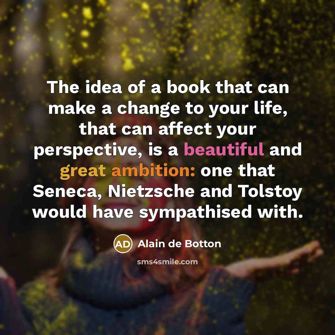“The idea of a book that can make a change to your life, that can affect your perspective, is a beautiful and great ambition: one that Seneca, Nietzsche and Tolstoy would have sympathised with.” quote by Alain de Botton