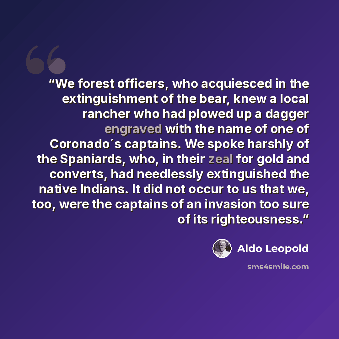 “We forest officers, who acquiesced in the extinguishment of the bear, knew a local rancher who had plowed up a dagger engraved with the name of one of Coronado´s captains. We spoke harshly of the Spaniards, who, in their zeal for gold and converts, had needlessly extinguished the native Indians…” quote by Aldo Leopold